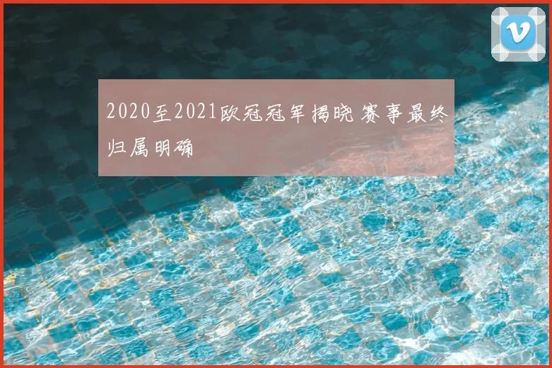 2020至2021欧冠冠军揭晓 赛事最终归属明确