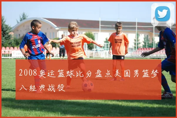 2008奥运篮球比分盘点美国男篮梦八经典战役
