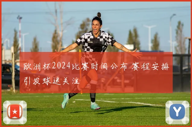 欧洲杯2024比赛时间公布 赛程安排引发球迷关注
