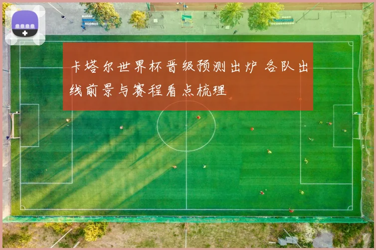 卡塔尔世界杯晋级预测出炉 各队出线前景与赛程看点梳理