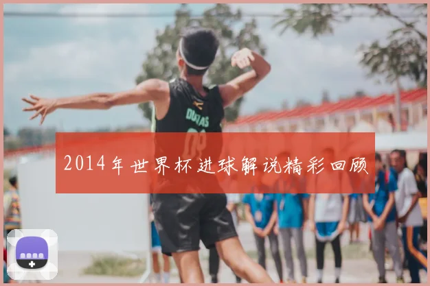2014年世界杯进球解说精彩回顾