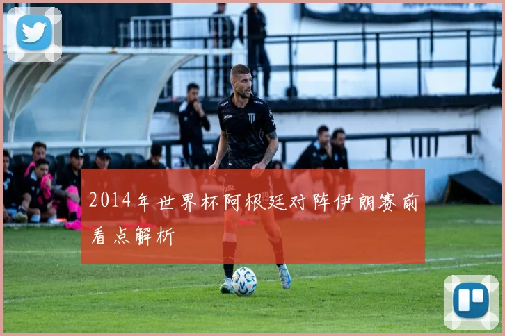 2014年世界杯阿根廷对阵伊朗赛前看点解析