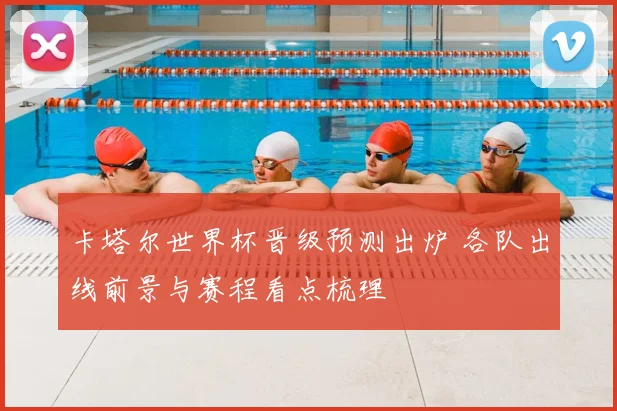 卡塔尔世界杯晋级预测出炉 各队出线前景与赛程看点梳理
